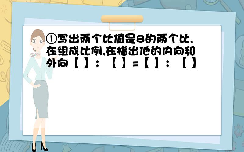 ①写出两个比值是8的两个比,在组成比例,在指出他的内向和外向【 】：【 】=【 】：【 】