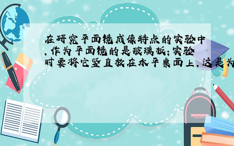 在研究平面镜成像特点的实验中,作为平面镜的是玻璃板；实验时要将它竖直放在水平桌面上,这是为了