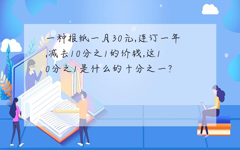 一种报纸一月30元,连订一年,减去10分之1的价钱,这10分之1是什么的十分之一?