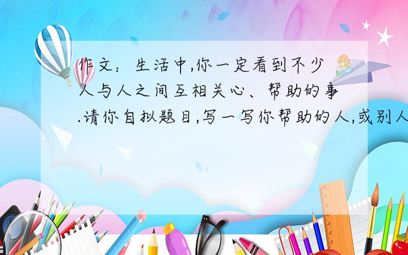 作文：生活中,你一定看到不少人与人之间互相关心、帮助的事.请你自拟题目,写一写你帮助的人,或别人帮