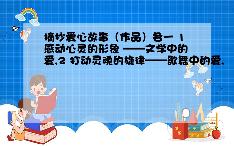 摘抄爱心故事（作品）各一 1感动心灵的形象 ——文学中的爱,2 打动灵魂的旋律——歌舞中的爱,