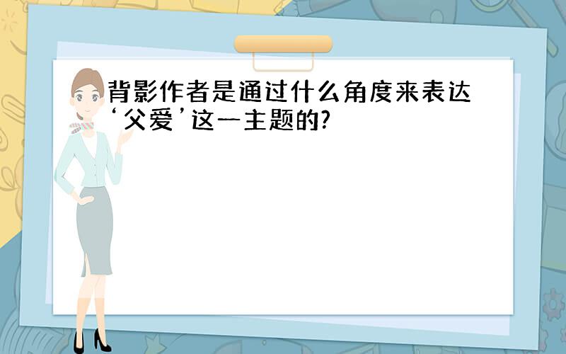 背影作者是通过什么角度来表达‘父爱’这一主题的?