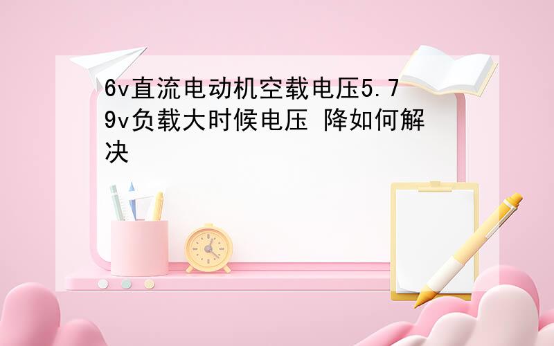 6v直流电动机空载电压5.79v负载大时候电压 降如何解决