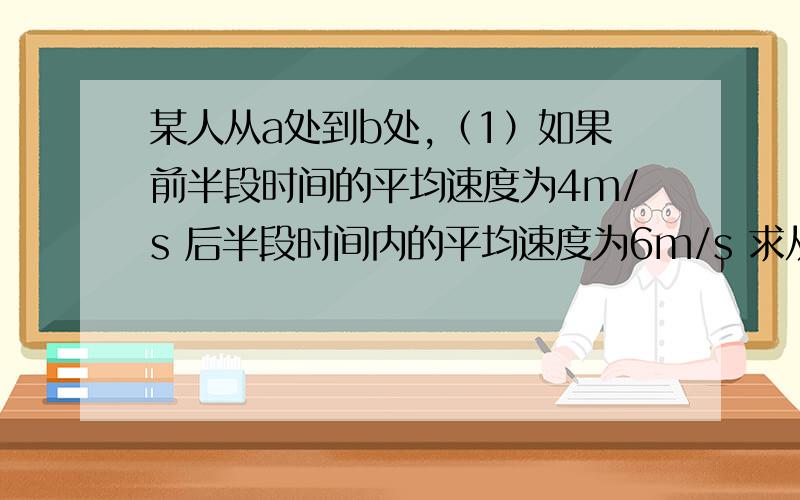 某人从a处到b处,（1）如果前半段时间的平均速度为4m/s 后半段时间内的平均速度为6m/s 求从a到b的均速