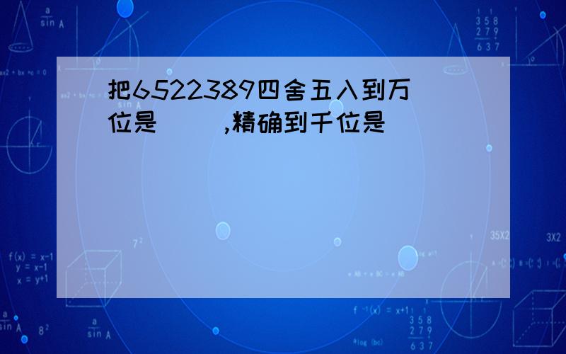 把6522389四舍五入到万位是( ),精确到千位是( )