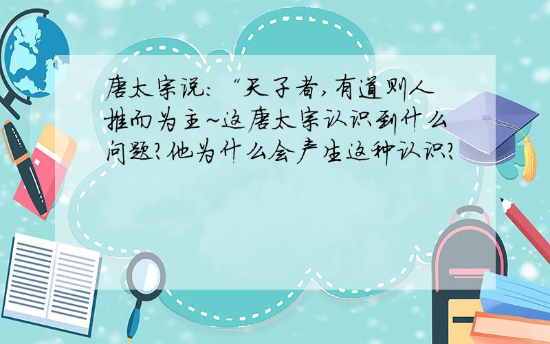 唐太宗说：“天子者,有道则人推而为主~这唐太宗认识到什么问题?他为什么会产生这种认识?