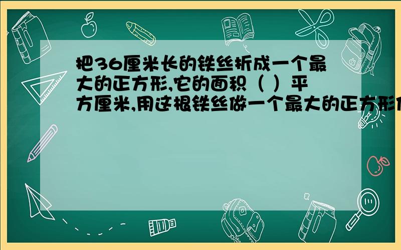 把36厘米长的铁丝折成一个最大的正方形,它的面积（ ）平方厘米,用这根铁丝做一个最大的正方形体积是（