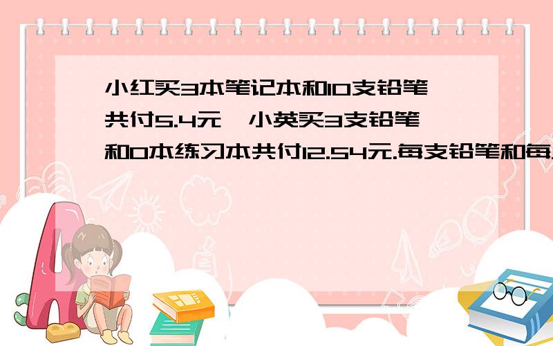 小红买3本笔记本和10支铅笔共付5.4元,小英买3支铅笔和0本练习本共付12.54元.每支铅笔和每只笔记本个多少