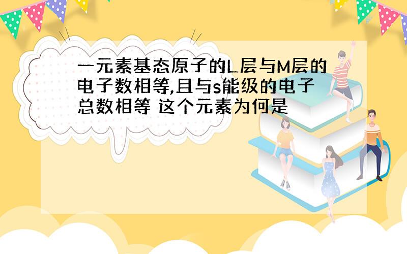 一元素基态原子的L层与M层的电子数相等,且与s能级的电子总数相等 这个元素为何是