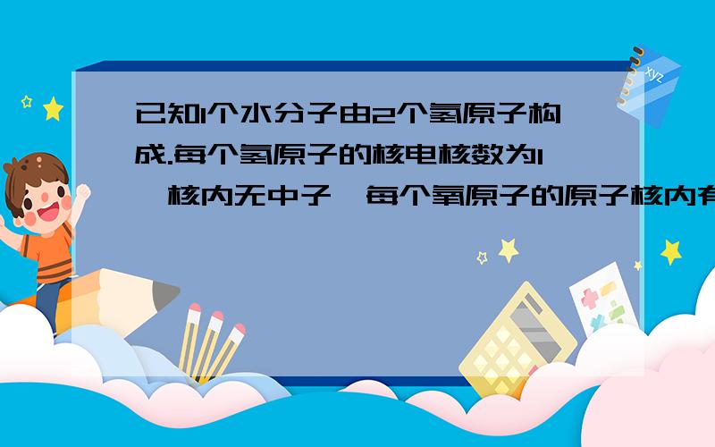 已知1个水分子由2个氢原子构成.每个氢原子的核电核数为1,核内无中子,每个氧原子的原子核内有8个质子,氧原