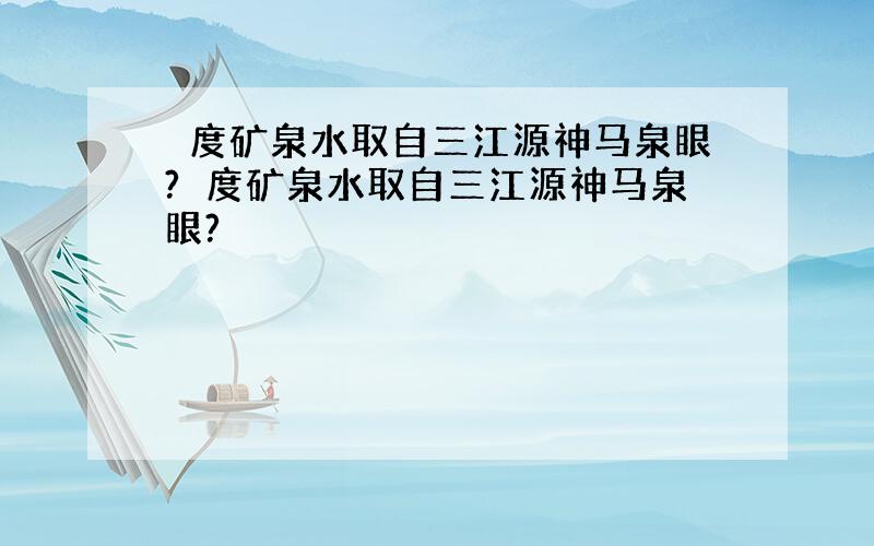 瀞度矿泉水取自三江源神马泉眼?瀞度矿泉水取自三江源神马泉眼?