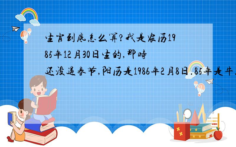 生肖到底怎么算?我是农历1985年12月30日生的,那时还没过春节,阳历是1986年2月8日.85年是牛.86年是虎.本