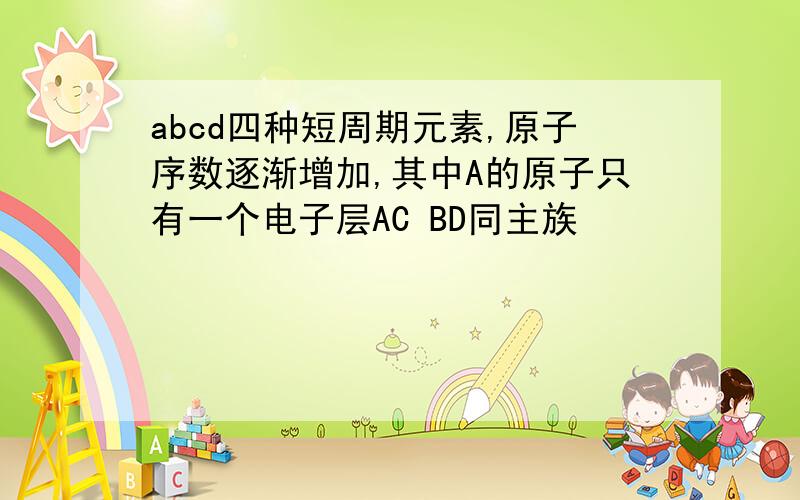 abcd四种短周期元素,原子序数逐渐增加,其中A的原子只有一个电子层AC BD同主族