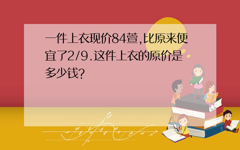 一件上衣现价84萱,比原来便宜了2/9.这件上衣的原价是多少钱?