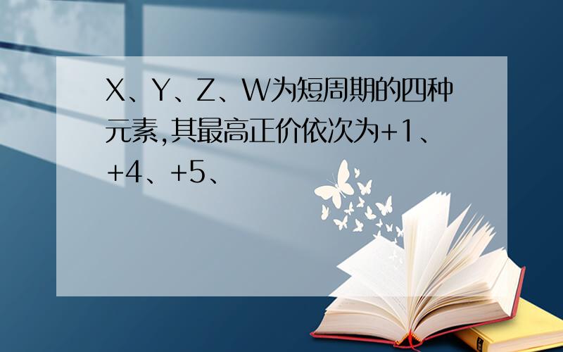 X、Y、Z、W为短周期的四种元素,其最高正价依次为+1、+4、+5、