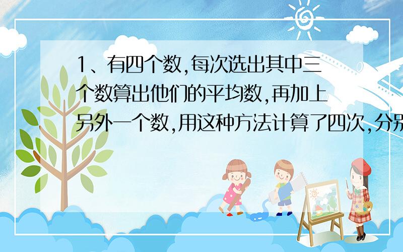 1、有四个数,每次选出其中三个数算出他们的平均数,再加上另外一个数,用这种方法计算了四次,分别得到以