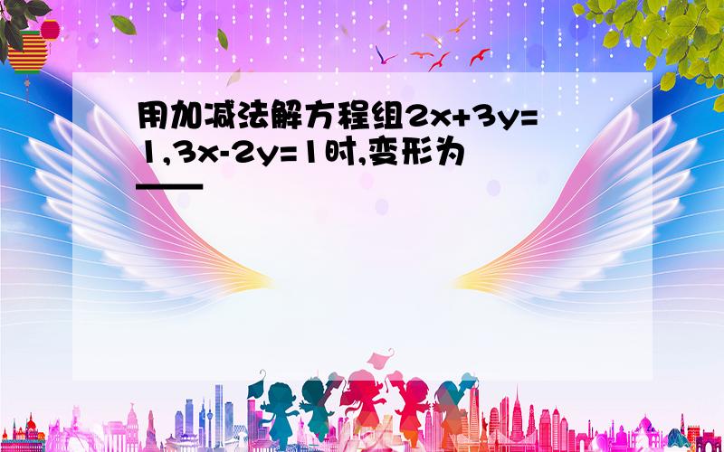 用加减法解方程组2x+3y=1,3x-2y=1时,变形为——