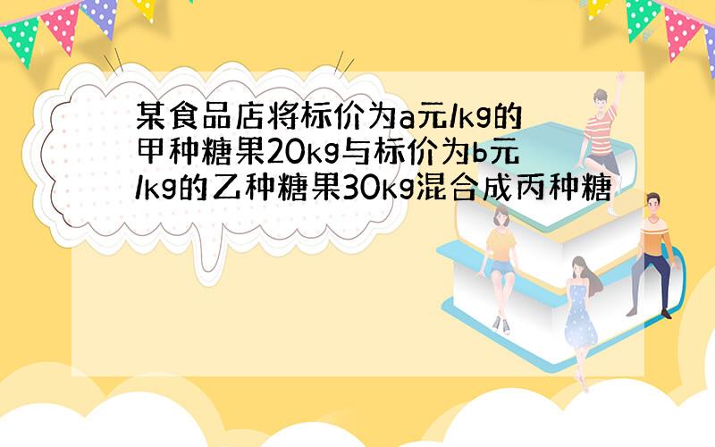 某食品店将标价为a元/kg的甲种糖果20kg与标价为b元/kg的乙种糖果30kg混合成丙种糖