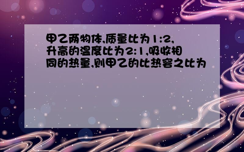 甲乙两物体,质量比为1:2,升高的温度比为2:1,吸收相同的热量,则甲乙的比热容之比为