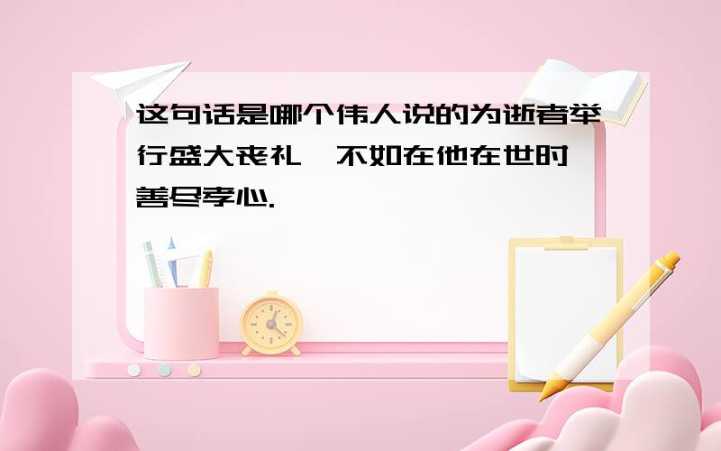 这句话是哪个伟人说的为逝者举行盛大丧礼,不如在他在世时,善尽孝心.