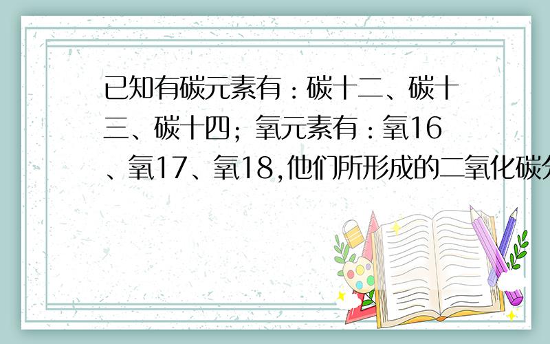 已知有碳元素有：碳十二、碳十三、碳十四；氧元素有：氧16、氧17、氧18,他们所形成的二氧化碳分子