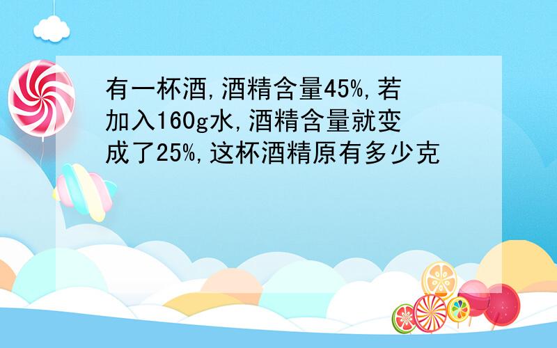 有一杯酒,酒精含量45%,若加入160g水,酒精含量就变成了25%,这杯酒精原有多少克