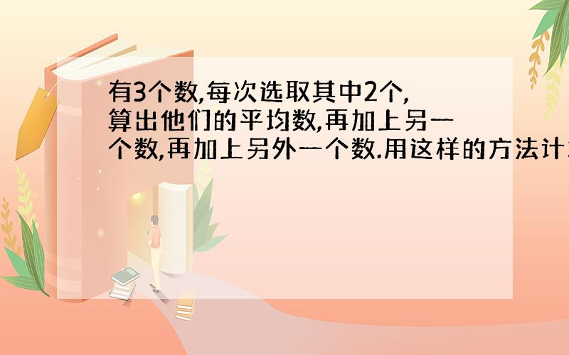 有3个数,每次选取其中2个,算出他们的平均数,再加上另一个数,再加上另外一个数.用这样的方法计算了3次