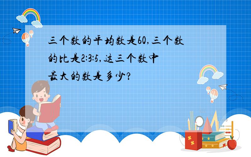 三个数的平均数是60,三个数的比是2:3:5,这三个数中最大的数是多少?