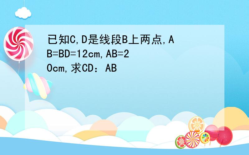 已知C,D是线段B上两点,AB=BD=12cm,AB=20cm,求CD：AB