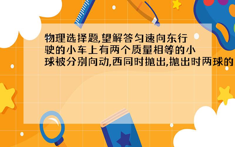 物理选择题,望解答匀速向东行驶的小车上有两个质量相等的小球被分别向动,西同时抛出,抛出时两球的动量大小相等,则A 球抛出