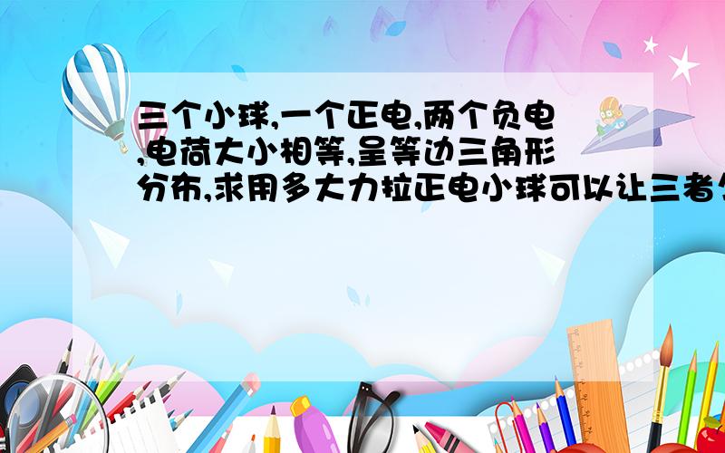 三个小球,一个正电,两个负电,电荷大小相等,呈等边三角形分布,求用多大力拉正电小球可以让三者匀速运动?