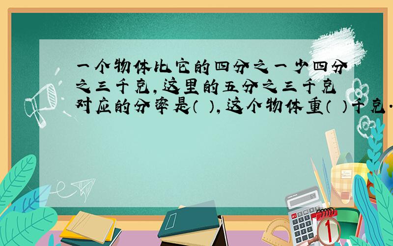 一个物体比它的四分之一少四分之三千克,这里的五分之三千克对应的分率是（ ）,这个物体重（ ）千克.