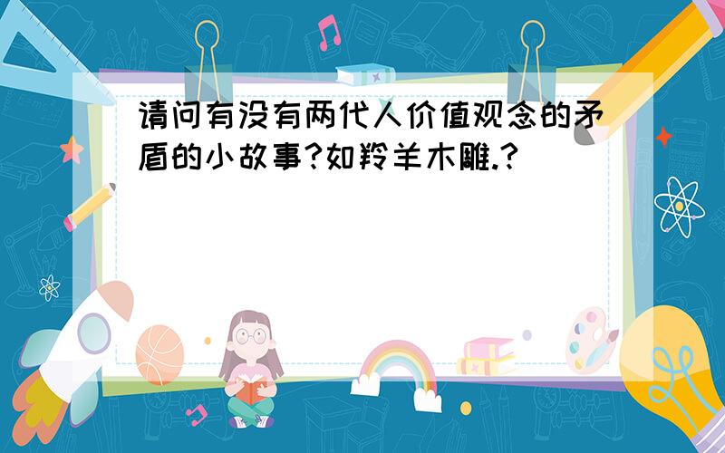 请问有没有两代人价值观念的矛盾的小故事?如羚羊木雕.?