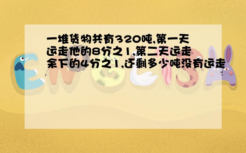 一堆货物共有320吨,第一天运走他的8分之1,第二天运走余下的4分之1,还剩多少吨没有运走