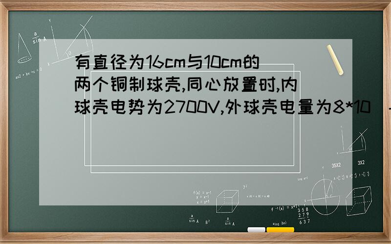 有直径为16cm与10cm的两个铜制球壳,同心放置时,内球壳电势为2700V,外球壳电量为8*10^-9库伦,若现在将两