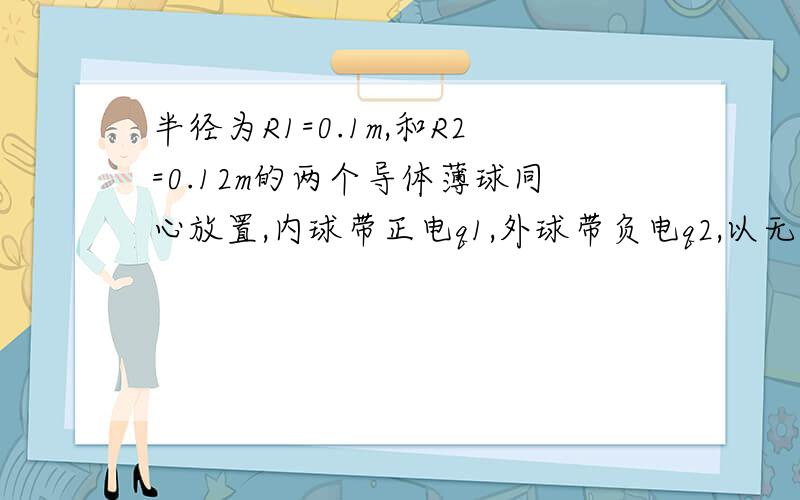 半径为R1=0.1m,和R2=0.12m的两个导体薄球同心放置,内球带正电q1,外球带负电q2,以无穷远为电势零点.