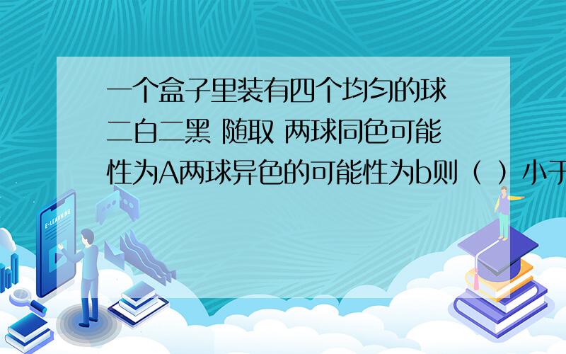 一个盒子里装有四个均匀的球 二白二黑 随取 两球同色可能性为A两球异色的可能性为b则（ ）小于