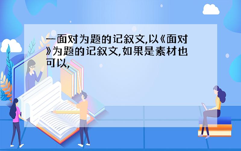 一面对为题的记叙文,以《面对》为题的记叙文,如果是素材也可以,