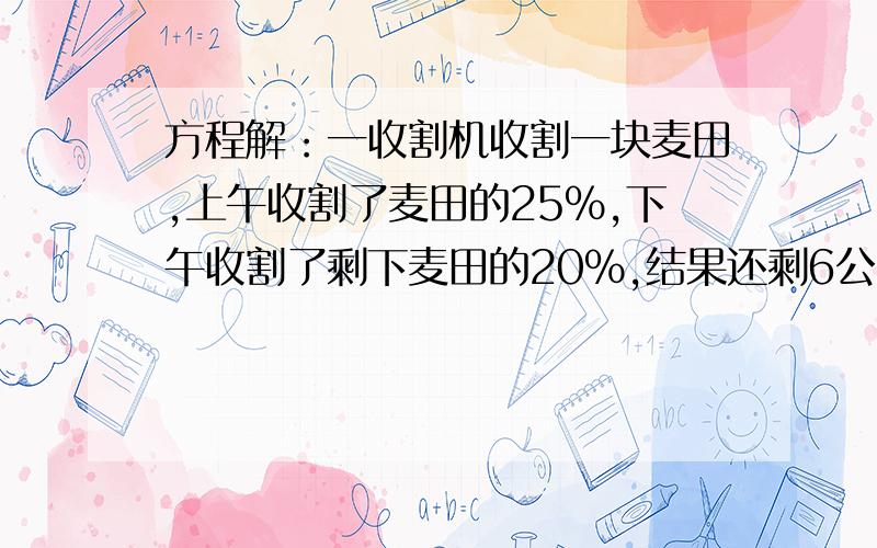 方程解：一收割机收割一块麦田,上午收割了麦田的25%,下午收割了剩下麦田的20%,结果还剩6公顷的麦田未收割,这块麦田一