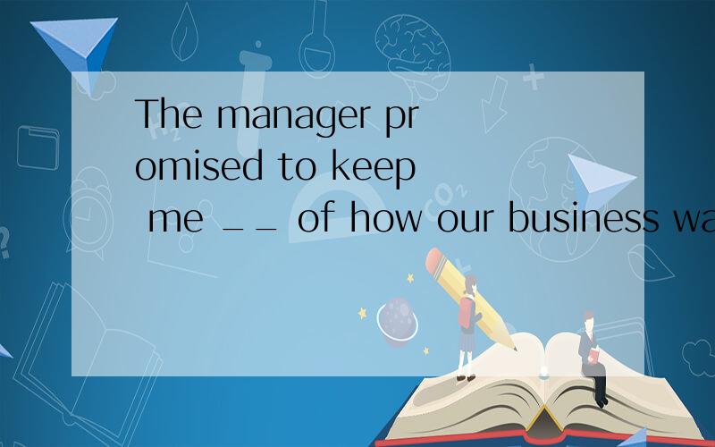 The manager promised to keep me __ of how our business was g