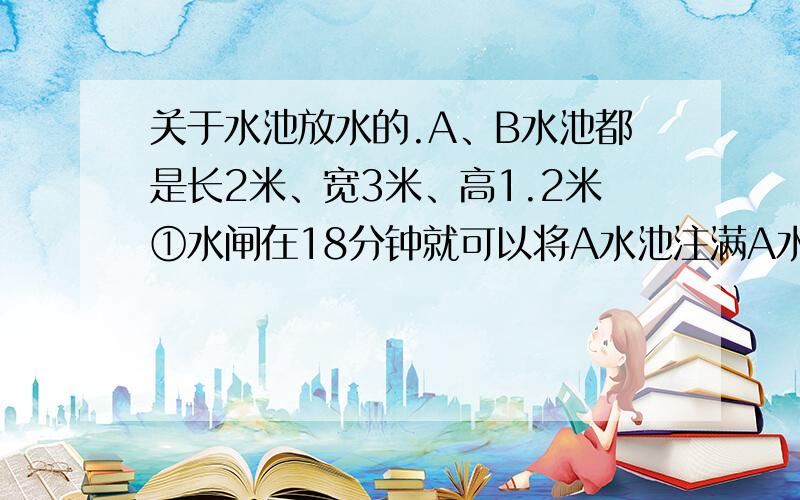 关于水池放水的.A、B水池都是长2米、宽3米、高1.2米①水闸在18分钟就可以将A水池注满A水池的水通过②水闸24分钟即