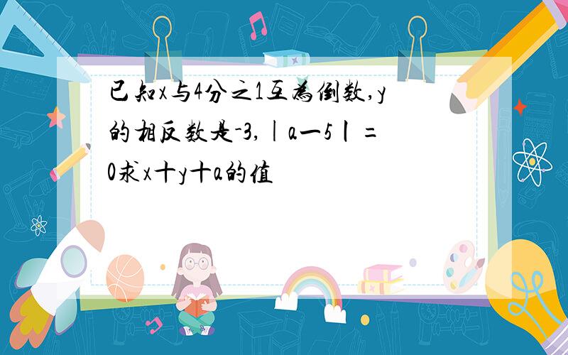 已知x与4分之1互为倒数,y的相反数是-3,|a一5丨=0求x十y十a的值