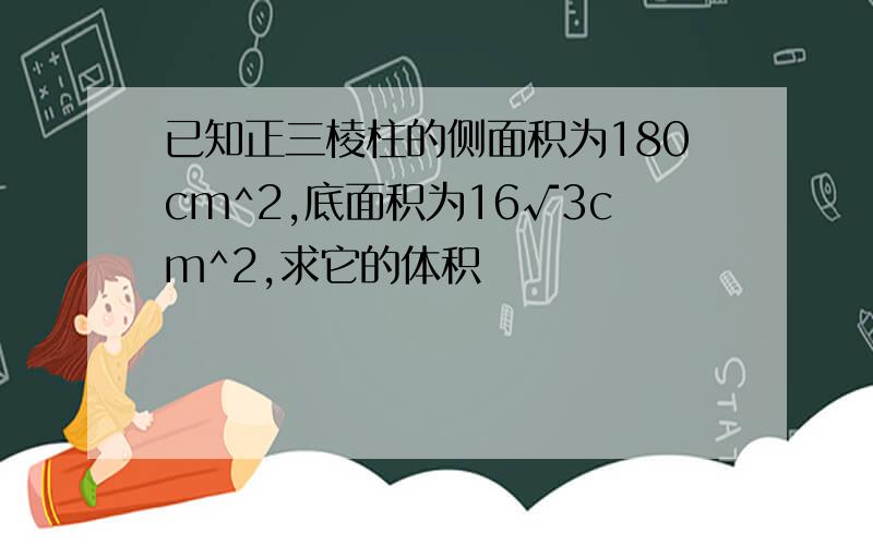 已知正三棱柱的侧面积为180cm^2,底面积为16√3cm^2,求它的体积