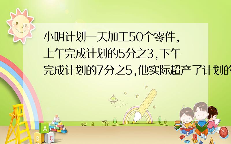 小明计划一天加工50个零件,上午完成计划的5分之3,下午完成计划的7分之5,他实际超产了计划的（）