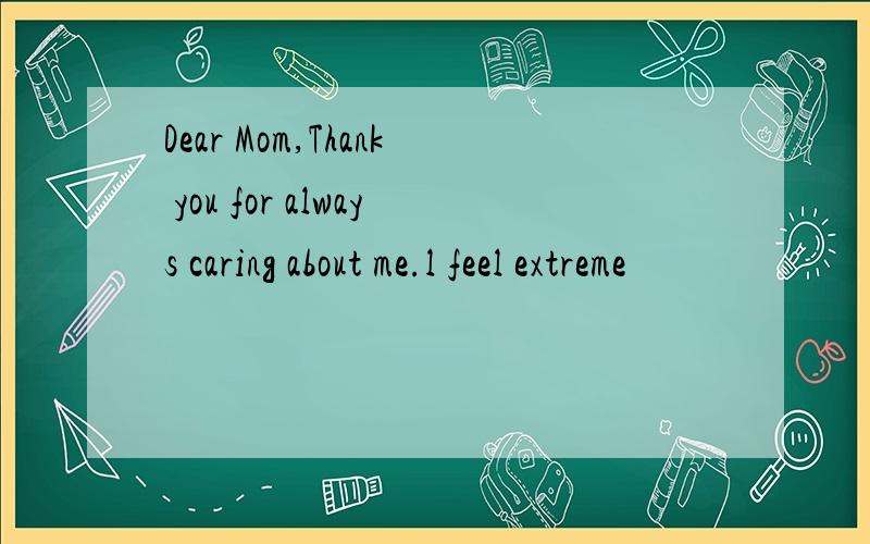 Dear Mom,Thank you for always caring about me.l feel extreme