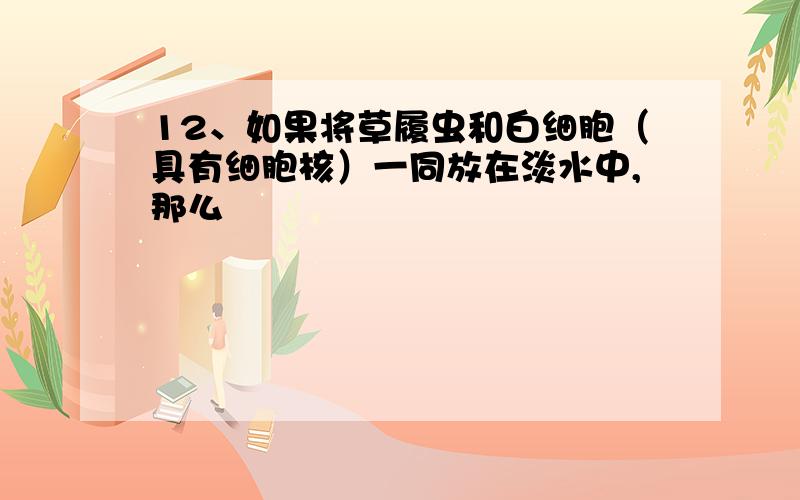 12、如果将草履虫和白细胞（具有细胞核）一同放在淡水中,那么