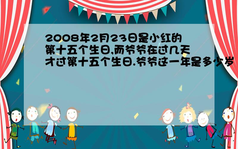 2008年2月23日是小红的第十五个生日,而爷爷在过几天才过第十五个生日.爷爷这一年是多少岁