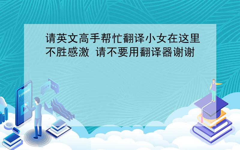 请英文高手帮忙翻译小女在这里不胜感激 请不要用翻译器谢谢