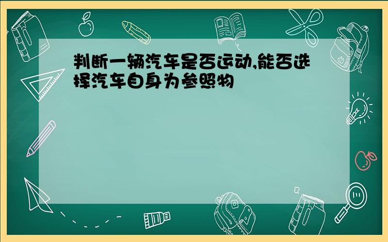 判断一辆汽车是否运动,能否选择汽车自身为参照物