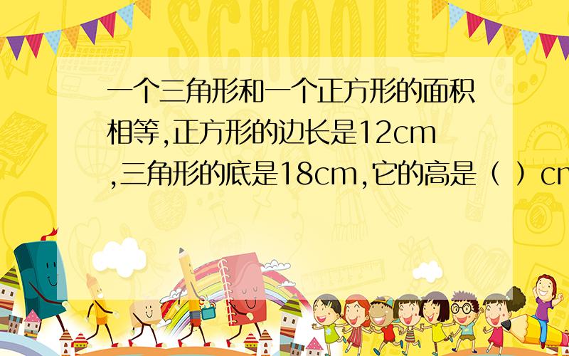 一个三角形和一个正方形的面积相等,正方形的边长是12cm,三角形的底是18cm,它的高是（ ）cm.